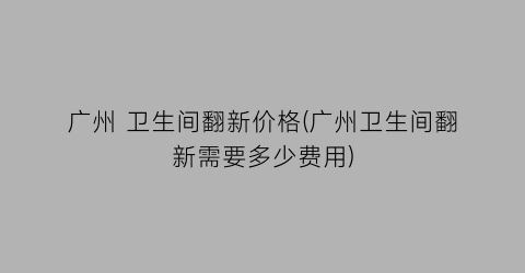 广州 卫生间翻新价格(广州卫生间翻新需要多少费用)